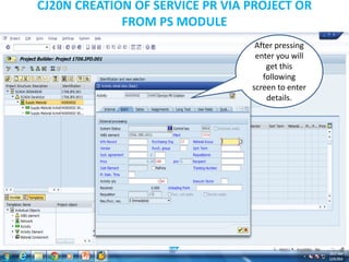 CJ20N CREATION OF SERVICE PR VIA PROJECT OR
FROM PS MODULE
After pressing
enter you will
get this
following
screen to enter
details.
 