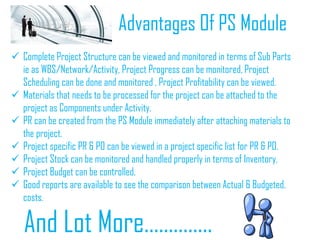 Advantages Of PS Module
 Complete Project Structure can be viewed and monitored in terms of Sub Parts
ie as WBS/Network/Activity, Project Progress can be monitored, Project
Scheduling can be done and monitored , Project Profitability can be viewed.
 Materials that needs to be processed for the project can be attached to the
project as Components under Activity.
 PR can be created from the PS Module immediately after attaching materials to
the project.
 Project specific PR & PO can be viewed in a project specific list for PR & PO.
 Project Stock can be monitored and handled properly in terms of Inventory.
 Project Budget can be controlled.
 Good reports are available to see the comparison between Actual & Budgeted,
costs.
And Lot More…………..
 