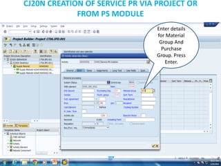 CJ20N CREATION OF SERVICE PR VIA PROJECT OR
FROM PS MODULE
Enter details
for Material
Group And
Purchase
Group. Press
Enter.
 