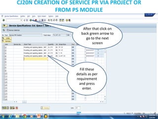 CJ20N CREATION OF SERVICE PR VIA PROJECT OR
FROM PS MODULE
Fill these
details as per
requirement
and press
enter.
After that click on
back green arrow to
go to the next
screen
 