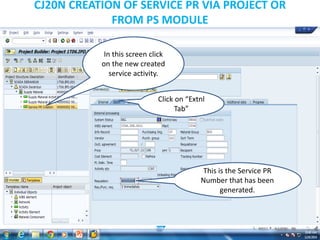 CJ20N CREATION OF SERVICE PR VIA PROJECT OR
FROM PS MODULE
In this screen click
on the new created
service activity.
Click on “Extnl
Tab”
This is the Service PR
Number that has been
generated.
 