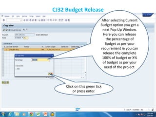 CJ32 Budget Release
After selecting Current
Budget option you get a
next Pop Up Window.
Here you can release
the percentage of
Budget as per your
requirement ie you can
release the complete
100% of budget or X%
of budget as per your
need of the project.
Click on this green tick
or press enter.
 
