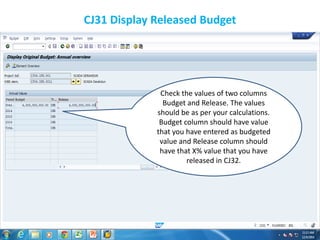 CJ31 Display Released Budget
Check the values of two columns
Budget and Release. The values
should be as per your calculations.
Budget column should have value
that you have entered as budgeted
value and Release column should
have that X% value that you have
released in CJ32.
 