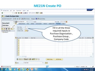 ME21N Create PO
Fill in all the three
required inputs ie
Purchase Organization ,
Purchase Group ,
Company Code
 
