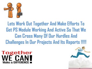 Lets Work Out Together And Make Efforts To
Get PS Module Working And Active So That We
Can Cross Many Of Our Hurdles And
Challenges In Our Projects And Its Reports !!!!!
 