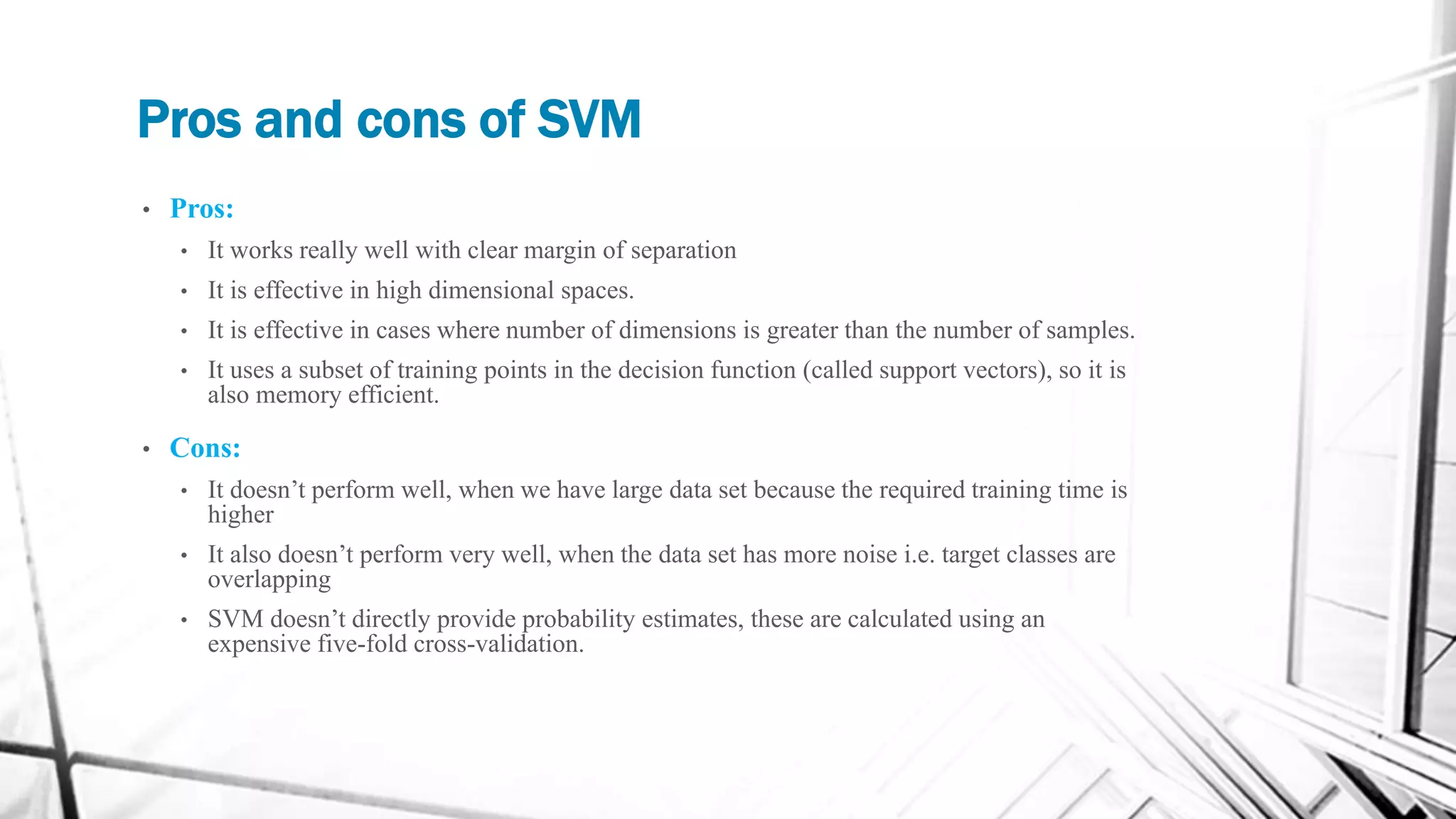 Pros and cons of SVM
• Pros:
• It works really well with clear margin of separation
• It is effective in high dimensional spaces.
• It is effective in cases where number of dimensions is greater than the number of samples.
• It uses a subset of training points in the decision function (called support vectors), so it is
also memory efficient.
• Cons:
• It doesn’t perform well, when we have large data set because the required training time is
higher
• It also doesn’t perform very well, when the data set has more noise i.e. target classes are
overlapping
• SVM doesn’t directly provide probability estimates, these are calculated using an
expensive five-fold cross-validation.
 