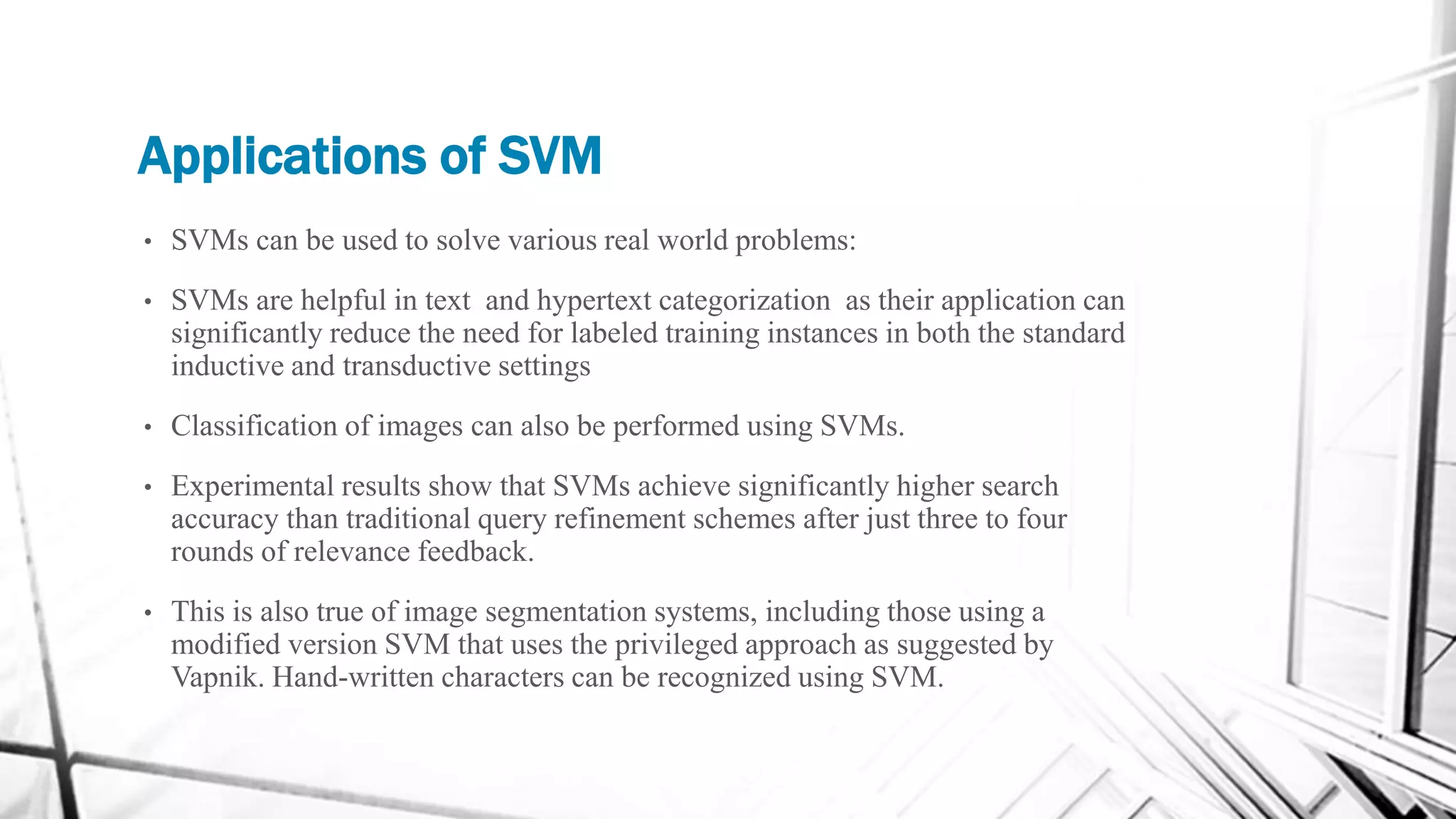 Applications of SVM
• SVMs can be used to solve various real world problems:
• SVMs are helpful in text and hypertext categorization as their application can
significantly reduce the need for labeled training instances in both the standard
inductive and transductive settings
• Classification of images can also be performed using SVMs.
• Experimental results show that SVMs achieve significantly higher search
accuracy than traditional query refinement schemes after just three to four
rounds of relevance feedback.
• This is also true of image segmentation systems, including those using a
modified version SVM that uses the privileged approach as suggested by
Vapnik. Hand-written characters can be recognized using SVM.
 
