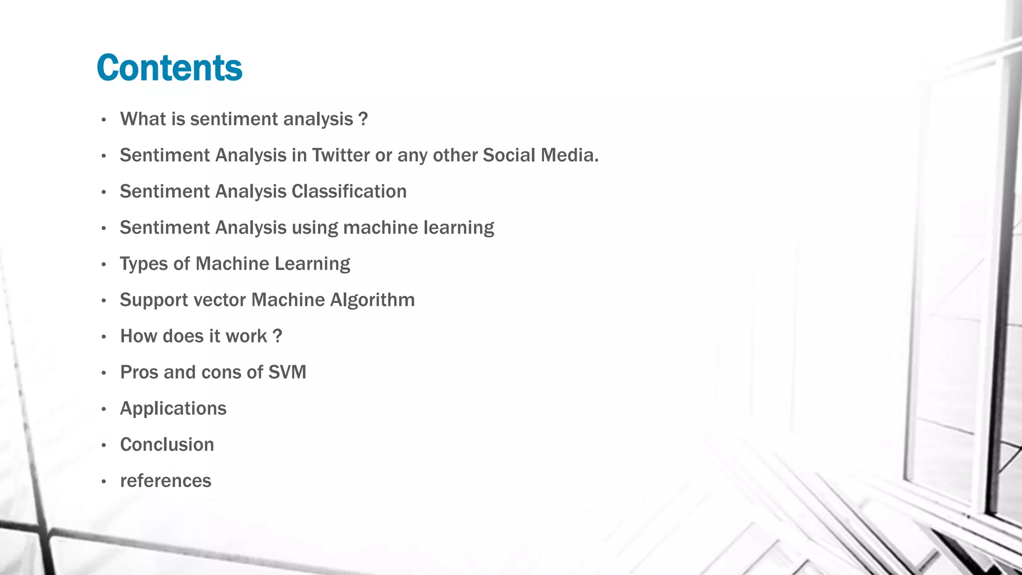 Contents
• What is sentiment analysis ?
• Sentiment Analysis in Twitter or any other Social Media.
• Sentiment Analysis Classification
• Sentiment Analysis using machine learning
• Types of Machine Learning
• Support vector Machine Algorithm
• How does it work ?
• Pros and cons of SVM
• Applications
• Conclusion
• references
 