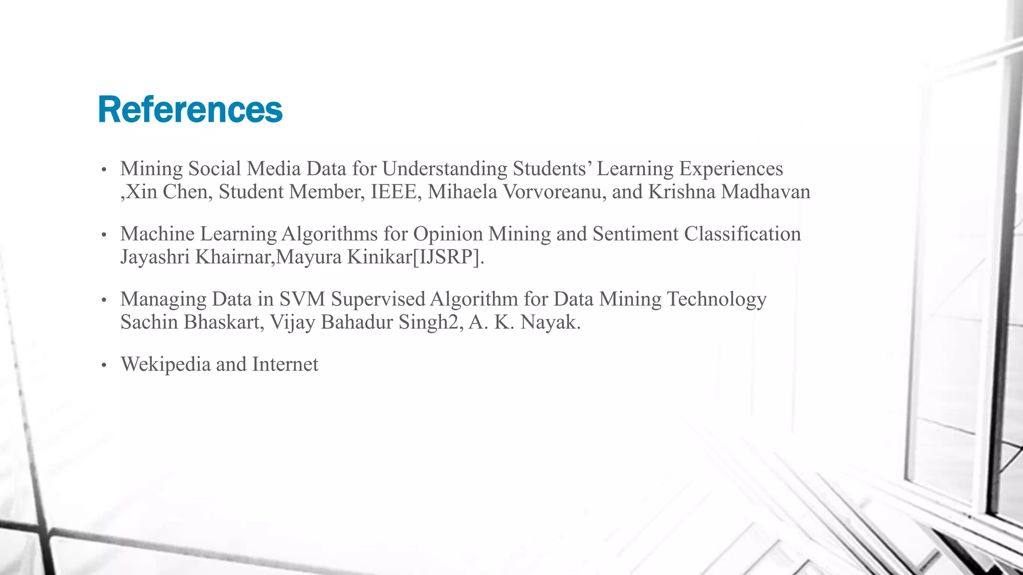References
• Mining Social Media Data for Understanding Students’ Learning Experiences
,Xin Chen, Student Member, IEEE, Mihaela Vorvoreanu, and Krishna Madhavan
• Machine Learning Algorithms for Opinion Mining and Sentiment Classification
Jayashri Khairnar,Mayura Kinikar[IJSRP].
• Managing Data in SVM Supervised Algorithm for Data Mining Technology
Sachin Bhaskart, Vijay Bahadur Singh2, A. K. Nayak.
• Wekipedia and Internet
 