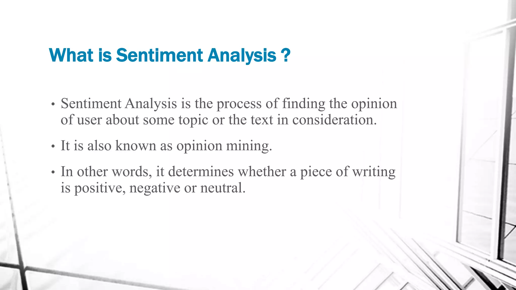 What is Sentiment Analysis ?
• Sentiment Analysis is the process of finding the opinion
of user about some topic or the text in consideration.
• It is also known as opinion mining.
• In other words, it determines whether a piece of writing
is positive, negative or neutral.
 