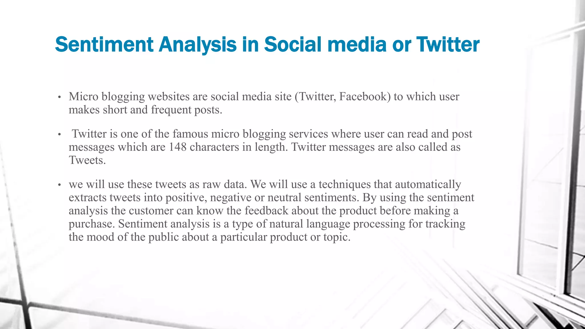 Sentiment Analysis in Social media or Twitter
• Micro blogging websites are social media site (Twitter, Facebook) to which user
makes short and frequent posts.
• Twitter is one of the famous micro blogging services where user can read and post
messages which are 148 characters in length. Twitter messages are also called as
Tweets.
• we will use these tweets as raw data. We will use a techniques that automatically
extracts tweets into positive, negative or neutral sentiments. By using the sentiment
analysis the customer can know the feedback about the product before making a
purchase. Sentiment analysis is a type of natural language processing for tracking
the mood of the public about a particular product or topic.
 