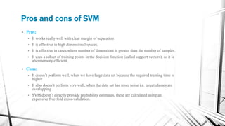 Pros and cons of SVM
• Pros:
• It works really well with clear margin of separation
• It is effective in high dimensional spaces.
• It is effective in cases where number of dimensions is greater than the number of samples.
• It uses a subset of training points in the decision function (called support vectors), so it is
also memory efficient.
• Cons:
• It doesn’t perform well, when we have large data set because the required training time is
higher
• It also doesn’t perform very well, when the data set has more noise i.e. target classes are
overlapping
• SVM doesn’t directly provide probability estimates, these are calculated using an
expensive five-fold cross-validation.
 