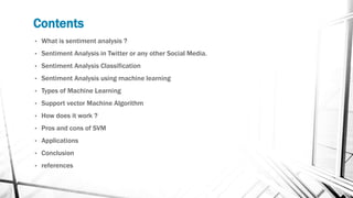 Contents
• What is sentiment analysis ?
• Sentiment Analysis in Twitter or any other Social Media.
• Sentiment Analysis Classification
• Sentiment Analysis using machine learning
• Types of Machine Learning
• Support vector Machine Algorithm
• How does it work ?
• Pros and cons of SVM
• Applications
• Conclusion
• references
 