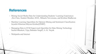References
• Mining Social Media Data for Understanding Students’ Learning Experiences
,Xin Chen, Student Member, IEEE, Mihaela Vorvoreanu, and Krishna Madhavan
• Machine Learning Algorithms for Opinion Mining and Sentiment Classification
Jayashri Khairnar,Mayura Kinikar[IJSRP].
• Managing Data in SVM Supervised Algorithm for Data Mining Technology
Sachin Bhaskart, Vijay Bahadur Singh2, A. K. Nayak.
• Wekipedia and Internet
 