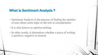 What is Sentiment Analysis ?
• Sentiment Analysis is the process of finding the opinion
of user about some topic or the text in consideration.
• It is also known as opinion mining.
• In other words, it determines whether a piece of writing
is positive, negative or neutral.
 