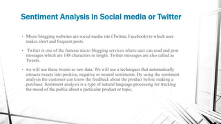 Sentiment Analysis in Social media or Twitter
• Micro blogging websites are social media site (Twitter, Facebook) to which user
makes short and frequent posts.
• Twitter is one of the famous micro blogging services where user can read and post
messages which are 148 characters in length. Twitter messages are also called as
Tweets.
• we will use these tweets as raw data. We will use a techniques that automatically
extracts tweets into positive, negative or neutral sentiments. By using the sentiment
analysis the customer can know the feedback about the product before making a
purchase. Sentiment analysis is a type of natural language processing for tracking
the mood of the public about a particular product or topic.
 