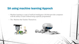 SA using machine learning Approch
6
• Machine learning is a type of artificial intelligence (AI) that provides computers
with the ability to learn without being explicitly programmed.
• The Machine that Teaches Themselves.
 