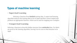 Types of machine learning
• Supervised Learning
Inferring a function from labelled training data. A supervised learning
algorithm analyses the training data (a list of input and their correct output) and
produces an appropriate function, which can be used for mapping new examples.
• Unsupervised Learning
Inferring a function to describe hidden structure from unlabelled data. No labels
are given to the learning algorithm, leaving it on its own to find structure in its
input.
 