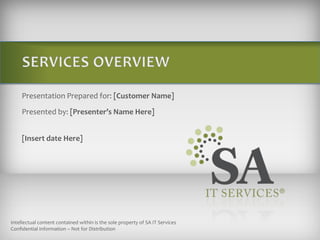 SERVICES OVERVIEW Presentation Prepared for: [Customer Name] Presented by: [Presenter’s Name Here] [Insert date Here] Intellectual content contained within is the sole property of SA IT Services  Confidential Information – Not for Distribution  