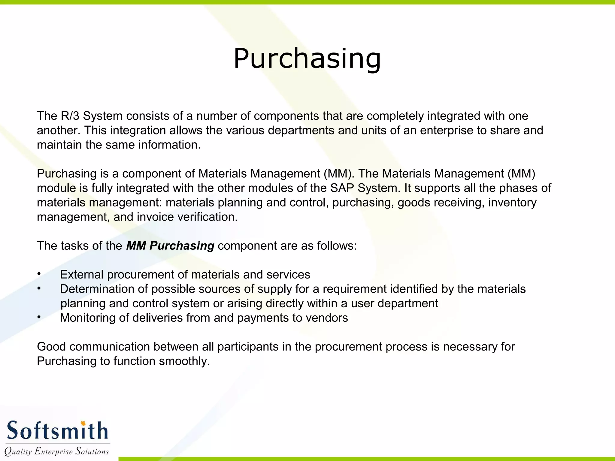 Purchasing
The R/3 System consists of a number of components that are completely integrated with one
another. This integration allows the various departments and units of an enterprise to share and
maintain the same information.
Purchasing is a component of Materials Management (MM). The Materials Management (MM)
module is fully integrated with the other modules of the SAP System. It supports all the phases of
materials management: materials planning and control, purchasing, goods receiving, inventory
management, and invoice verification.
The tasks of the MM Purchasing component are as follows:
• External procurement of materials and services
• Determination of possible sources of supply for a requirement identified by the materials
planning and control system or arising directly within a user department
• Monitoring of deliveries from and payments to vendors
Good communication between all participants in the procurement process is necessary for
Purchasing to function smoothly.
 