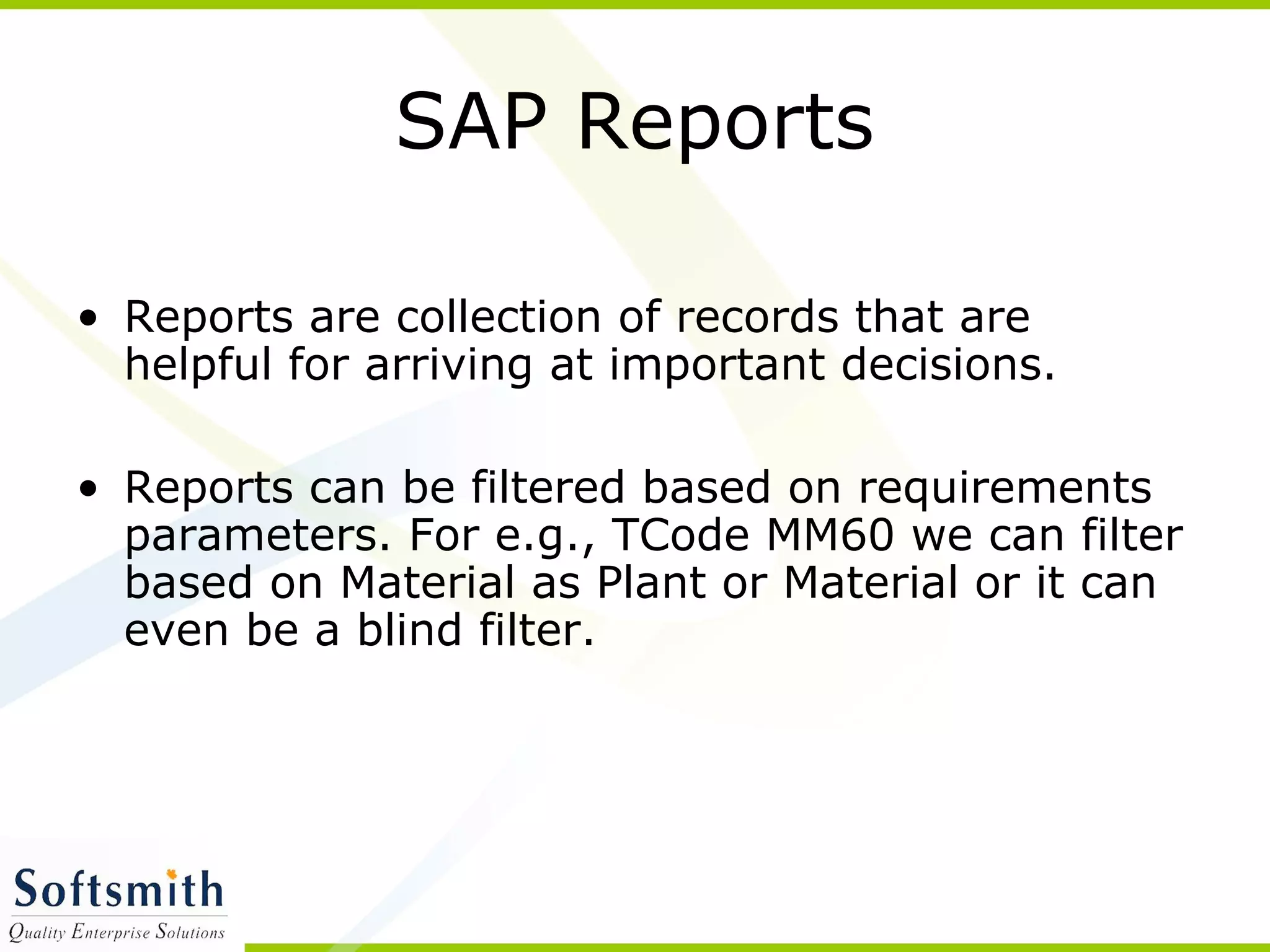SAP Reports
• Reports are collection of records that are
helpful for arriving at important decisions.
• Reports can be filtered based on requirements
parameters. For e.g., TCode MM60 we can filter
based on Material as Plant or Material or it can
even be a blind filter.
 