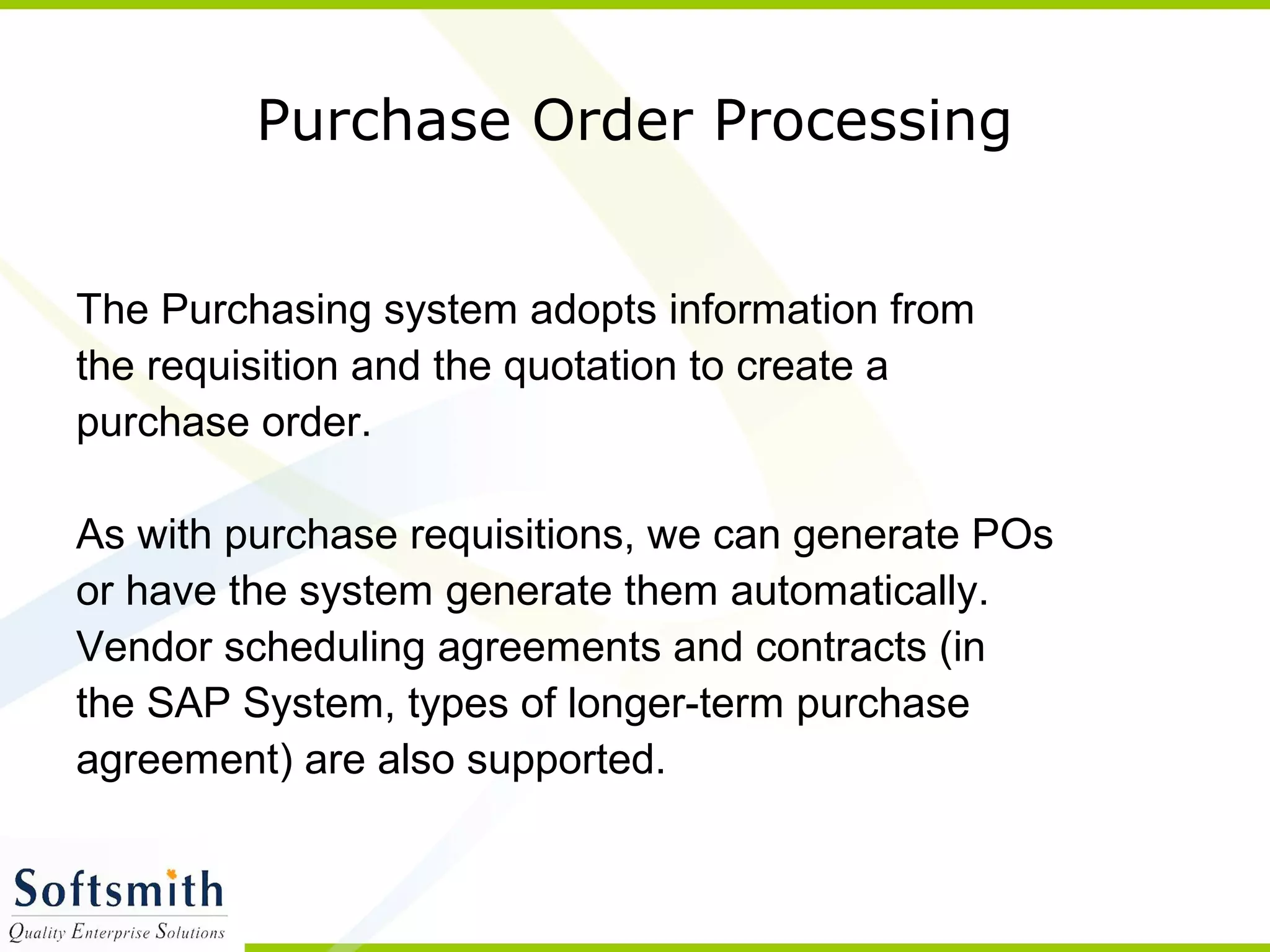 Purchase Order Processing
The Purchasing system adopts information from
the requisition and the quotation to create a
purchase order.
As with purchase requisitions, we can generate POs
or have the system generate them automatically.
Vendor scheduling agreements and contracts (in
the SAP System, types of longer-term purchase
agreement) are also supported.
 