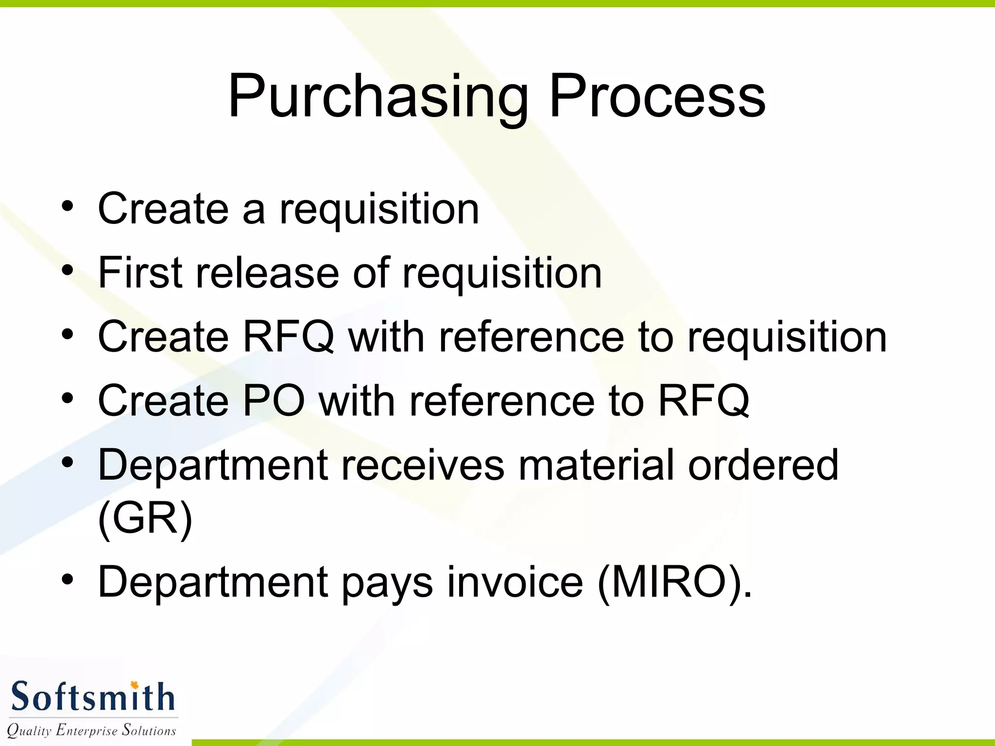 Purchasing Process
• Create a requisition
• First release of requisition
• Create RFQ with reference to requisition
• Create PO with reference to RFQ
• Department receives material ordered
(GR)
• Department pays invoice (MIRO).
 