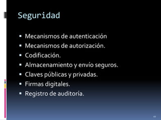 Seguridad

 Mecanismos de autenticación
 Mecanismos de autorización.
 Codificación.
 Almacenamiento y envío seguros.
 Claves públicas y privadas.
 Firmas digitales.
 Registro de auditoría.


                                    10
 