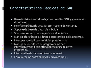 Características Básicas de SAP

 Base de datos centralizada, con consultas SQL y generación
    de informes.
   Interfase gráfica de usuario, con manejo de ventanas
   Soporte de base de datos distribuida
   Sistemas iniciales para soporte de decisiones
   Manejo electrónico de datos e intercambio de los mismos.
   Interoperatividad con múltiples plataformas.
   Manejo de interfases de programación con
    interoperatividad con otras aplicaciones de otros
    programas.
   Intercambio de datos utilizando internet.
   Comunicación entre clientes y proveedores.

                                                               11
 