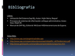 Bibliografía
Libros:
 Utilización Del Sistema Sap R/3. Autor: Hijón Neira, Raquel
 Principios de sistemas de información: enfoque administrativo. Autor:
   Stair, Ralph M.
 Manual de SAP R/3. Editorial: McGraw-Hill/Interamericana de Espana.




Sitios Web:
 http://www.sap.com/argentina/index.epx
 http://www.sap.com/spain/about/press/sapclub/pdf/n_16/Tendencias2.pdf
 http://www.gestiopolis.com/canales2/emprendedor/1/sapymes.htm




                                                                          17
 