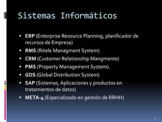Sistemas Informáticos

 ERP (Enterprise Resource Planning, planificador de
    recursos de Empresa)
   RMS (Ritele Managment System)
   CRM (Customer Relationship Mangmente)
   PMS (Property Management System).
   GDS (Global Distribution System)
   SAP (Sistemas, Aplicaciones y productos en
    tratamientos de datos)
   META-4 (Especializado en gestión de RRHH)


                                                       4
 