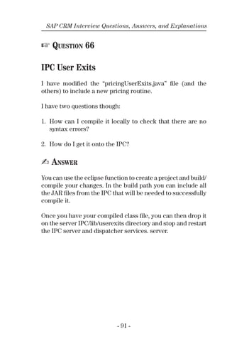 - 91 -
SAP CRM Interview Questions, Answers, and Explanations
☞ QUESTION 66
IPC User Exits
I have modiﬁed the “pricingUserExits.java” ﬁle (and the
others) to include a new pricing routine.
I have two questions though:
1. How can I compile it locally to check that there are no
syntax errors?
2. How do I get it onto the IPC?
✍ ANSWER
You can use the eclipse function to create a project and build/
compile your changes. In the build path you can include all
the JAR ﬁles from the IPC that will be needed to successfully
compile it.
Once you have your compiled class ﬁle, you can then drop it
on the server IPC/lib/userexits directory and stop and restart
the IPC server and dispatcher services. server.
 