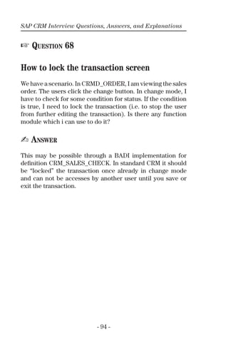 SAP CRM Interview Questions, Answers, and Explanations
- 94 -
☞ QUESTION 68
How to lock the transaction screen
We have a scenario. In CRMD_ORDER, I am viewing the sales
order. The users click the change button. In change mode, I
have to check for some condition for status. If the condition
is true, I need to lock the transaction (i.e. to stop the user
from further editing the transaction). Is there any function
module which i can use to do it?
✍ ANSWER
This may be possible through a BADI implementation for
deﬁnition CRM_SALES_CHECK. In standard CRM it should
be “locked” the transaction once already in change mode
and can not be accesses by another user until you save or
exit the transaction.
 