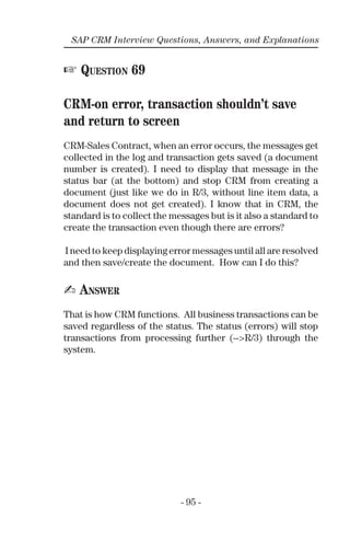 - 95 -
SAP CRM Interview Questions, Answers, and Explanations
☞ QUESTION 69
CRM-on error, transaction shouldn’t save
and return to screen
CRM-Sales Contract, when an error occurs, the messages get
collected in the log and transaction gets saved (a document
number is created). I need to display that message in the
status bar (at the bottom) and stop CRM from creating a
document (just like we do in R/3, without line item data, a
document does not get created). I know that in CRM, the
standard is to collect the messages but is it also a standard to
create the transaction even though there are errors?
I need to keep displaying error messages until all are resolved
and then save/create the document. How can I do this?
✍ ANSWER
That is how CRM functions. All business transactions can be
saved regardless of the status. The status (errors) will stop
transactions from processing further (-->R/3) through the
system.
 