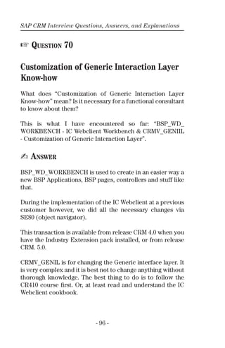 SAP CRM Interview Questions, Answers, and Explanations
- 96 -
☞ QUESTION 70
Customization of Generic Interaction Layer
Know-how
What does “Customization of Generic Interaction Layer
Know-how” mean? Is it necessary for a functional consultant
to know about them?
This is what I have encountered so far: “BSP_WD_
WORKBENCH - IC Webclient Workbench & CRMV_GENIIL
- Customization of Generic Interaction Layer”.
✍ ANSWER
BSP_WD_WORKBENCH is used to create in an easier way a
new BSP Applications, BSP pages, controllers and stuff like
that.
During the implementation of the IC Webclient at a previous
customer however, we did all the necessary changes via
SE80 (object navigator).
This transaction is available from release CRM 4.0 when you
have the Industry Extension pack installed, or from release
CRM. 5.0.
CRMV_GENIL is for changing the Generic interface layer. It
is very complex and it is best not to change anything without
thorough knowledge. The best thing to do is to follow the
CR410 course ﬁrst. Or, at least read and understand the IC
Webclient cookbook.
 