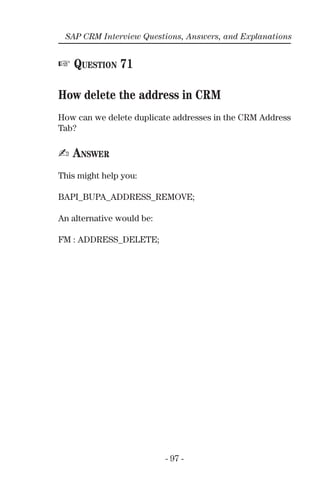 - 97 -
SAP CRM Interview Questions, Answers, and Explanations
☞ QUESTION 71
How delete the address in CRM
How can we delete duplicate addresses in the CRM Address
Tab?
✍ ANSWER
This might help you:
BAPI_BUPA_ADDRESS_REMOVE;
An alternative would be:
FM : ADDRESS_DELETE;
 