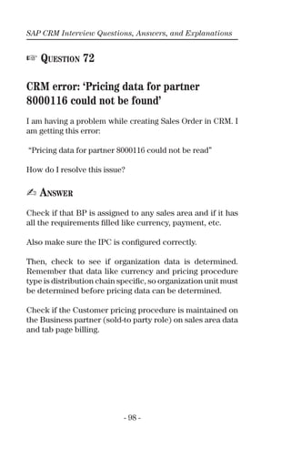 SAP CRM Interview Questions, Answers, and Explanations
- 98 -
☞ QUESTION 72
CRM error: ‘Pricing data for partner
8000116 could not be found’
I am having a problem while creating Sales Order in CRM. I
am getting this error:
“Pricing data for partner 8000116 could not be read”
How do I resolve this issue?
✍ ANSWER
Check if that BP is assigned to any sales area and if it has
all the requirements ﬁlled like currency, payment, etc.
Also make sure the IPC is conﬁgured correctly.
Then, check to see if organization data is determined.
Remember that data like currency and pricing procedure
type is distribution chain speciﬁc, so organization unit must
be determined before pricing data can be determined.
Check if the Customer pricing procedure is maintained on
the Business partner (sold-to party role) on sales area data
and tab page billing.
 