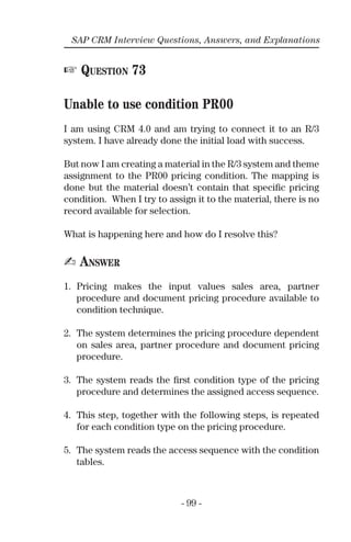 - 99 -
SAP CRM Interview Questions, Answers, and Explanations
☞ QUESTION 73
Unable to use condition PR00
I am using CRM 4.0 and am trying to connect it to an R/3
system. I have already done the initial load with success.
But now I am creating a material in the R/3 system and theme
assignment to the PR00 pricing condition. The mapping is
done but the material doesn’t contain that speciﬁc pricing
condition. When I try to assign it to the material, there is no
record available for selection.
What is happening here and how do I resolve this?
✍ ANSWER
1. Pricing makes the input values sales area, partner
procedure and document pricing procedure available to
condition technique.
2. The system determines the pricing procedure dependent
on sales area, partner procedure and document pricing
procedure.
3. The system reads the ﬁrst condition type of the pricing
procedure and determines the assigned access sequence.
4. This step, together with the following steps, is repeated
for each condition type on the pricing procedure.
5. The system reads the access sequence with the condition
tables.
 
