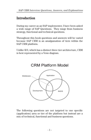 SAP CRM Interview Questions, Answers, and Explanations
Introduction
During my career as an SAP implementer, I have been asked
a wide range of SAP Questions. They range from business
strategy, functional and technical questions.
Throughout this book questions and answers will be varied
because SAP CRM is an amalgamation of tiers within the
SAP CRM platform.
Unlike R/3, which has a distinct three tier architecture, CRM
is best represented by a Venn diagram.
The following questions are not targeted to one speciﬁc
(application) area or tier of the platform but instead are a
mix of technical, functional and business questions.
- 1 -
 