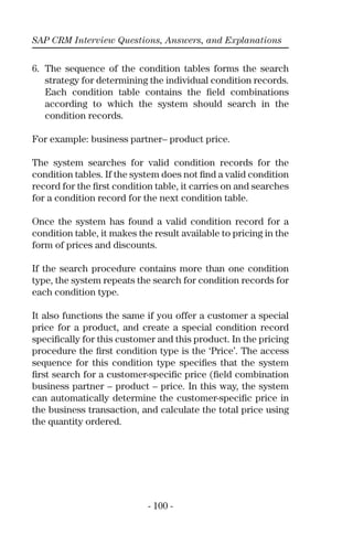 SAP CRM Interview Questions, Answers, and Explanations
- 100 -
6. The sequence of the condition tables forms the search
strategy for determining the individual condition records.
Each condition table contains the ﬁeld combinations
according to which the system should search in the
condition records.
For example: business partner– product price.
The system searches for valid condition records for the
condition tables. If the system does not ﬁnd a valid condition
record for the ﬁrst condition table, it carries on and searches
for a condition record for the next condition table.
Once the system has found a valid condition record for a
condition table, it makes the result available to pricing in the
form of prices and discounts.
If the search procedure contains more than one condition
type, the system repeats the search for condition records for
each condition type.
It also functions the same if you offer a customer a special
price for a product, and create a special condition record
speciﬁcally for this customer and this product. In the pricing
procedure the ﬁrst condition type is the ‘Price’. The access
sequence for this condition type speciﬁes that the system
ﬁrst search for a customer-speciﬁc price (ﬁeld combination
business partner – product – price. In this way, the system
can automatically determine the customer-speciﬁc price in
the business transaction, and calculate the total price using
the quantity ordered.
 