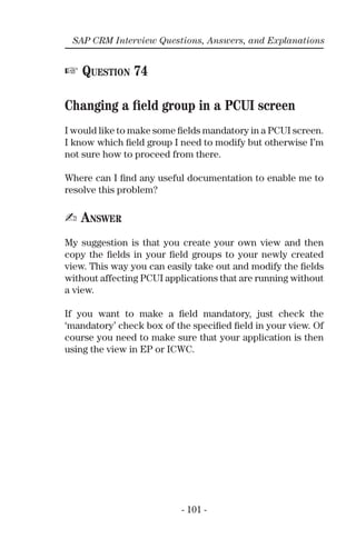 - 101 -
SAP CRM Interview Questions, Answers, and Explanations
☞ QUESTION 74
Changing a ﬁeld group in a PCUI screen
I would like to make some ﬁelds mandatory in a PCUI screen.
I know which ﬁeld group I need to modify but otherwise I’m
not sure how to proceed from there.
Where can I ﬁnd any useful documentation to enable me to
resolve this problem?
✍ ANSWER
My suggestion is that you create your own view and then
copy the ﬁelds in your ﬁeld groups to your newly created
view. This way you can easily take out and modify the ﬁelds
without affecting PCUI applications that are running without
a view.
If you want to make a ﬁeld mandatory, just check the
‘mandatory’ check box of the speciﬁed ﬁeld in your view. Of
course you need to make sure that your application is then
using the view in EP or ICWC.
 
