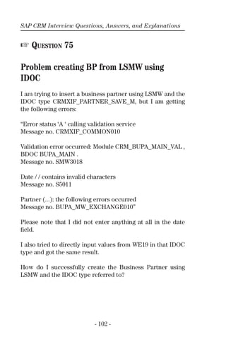 SAP CRM Interview Questions, Answers, and Explanations
- 102 -
☞ QUESTION 75
Problem creating BP from LSMW using
IDOC
I am trying to insert a business partner using LSMW and the
IDOC type CRMXIF_PARTNER_SAVE_M, but I am getting
the following errors:
“Error status ‘A ‘ calling validation service
Message no. CRMXIF_COMMON010
Validation error occurred: Module CRM_BUPA_MAIN_VAL ,
BDOC BUPA_MAIN .
Message no. SMW3018
Date / / contains invalid characters
Message no. S5011
Partner (...): the following errors occurred
Message no. BUPA_MW_EXCHANGE010”
Please note that I did not enter anything at all in the date
ﬁeld.
I also tried to directly input values from WE19 in that IDOC
type and got the same result.
How do I successfully create the Business Partner using
LSMW and the IDOC type referred to?
 