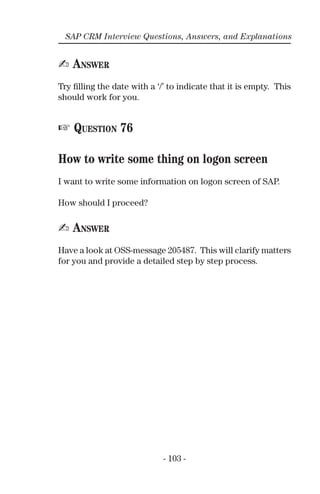 - 103 -
SAP CRM Interview Questions, Answers, and Explanations
✍ ANSWER
Try ﬁlling the date with a ‘/’ to indicate that it is empty. This
should work for you.
☞ QUESTION 76
How to write some thing on logon screen
I want to write some information on logon screen of SAP.
How should I proceed?
✍ ANSWER
Have a look at OSS-message 205487. This will clarify matters
for you and provide a detailed step by step process.
 