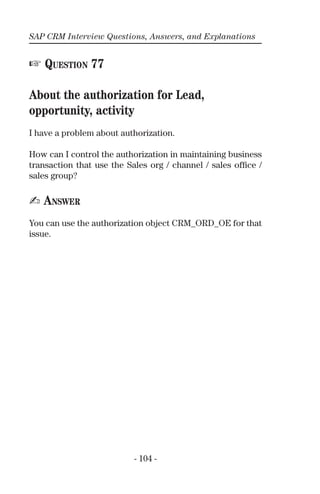 SAP CRM Interview Questions, Answers, and Explanations
- 104 -
☞ QUESTION 77
About the authorization for Lead,
opportunity, activity
I have a problem about authorization.
How can I control the authorization in maintaining business
transaction that use the Sales org / channel / sales ofﬁce /
sales group?
✍ ANSWER
You can use the authorization object CRM_ORD_OE for that
issue.
 