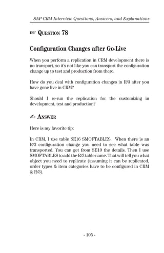 - 105 -
SAP CRM Interview Questions, Answers, and Explanations
☞ QUESTION 78
Conﬁguration Changes after Go-Live
When you perform a replication in CRM development there is
no transport, so it’s not like you can transport the conﬁguration
change up to test and production from there.
How do you deal with conﬁguration changes in R/3 after you
have gone live in CRM?
Should I re-run the replication for the customizing in
development, test and production?
✍ ANSWER
Here is my favorite tip:
In CRM, I use table SE16 SMOFTABLES. When there is an
R/3 conﬁguration change you need to see what table was
transported. You can get from SE10 the details. Then I use
SMOFTABLEStoaddtheR/3tablename.Thatwilltellyouwhat
object you need to replicate (assuming it can be replicated,
order types & item categories have to be conﬁgured in CRM
& R/3).
 