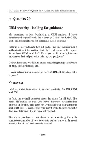 SAP CRM Interview Questions, Answers, and Explanations
- 106 -
☞ QUESTION 79
CRM security - looking for guidance
My company is just beginning a CRM project. I have
familiarized myself with the Security Guide for SAP CRM,
and I am looking for feedback in a couple of areas.
Is there a methodology behind collecting and documenting
authorization information that the end users will require
for various CRM modules? Have you utilized templates or
processes that helped with this in your projects?
Do you have any wisdom to share regarding things to beware
of, tips, best practices, etc?
How much user administration does a CRM solution typically
require?
✍ ANSWER
I did authorizations setup in several projects, for R/3, CRM
and BW.
In fact, the overall concept stays the same for all SAP. The
main difference is that you have different authorization
objects of course, and also for Organizational management
and stuff like IC WebClient you might want to read speciﬁc
documentation on these topics if needed.
The main problem is that there is no speciﬁc guide with
concrete examples of how to create authorizations. In most
cases, a lot of trial and error is needed.
 