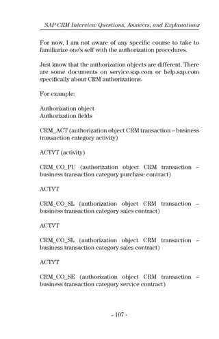 - 107 -
SAP CRM Interview Questions, Answers, and Explanations
For now, I am not aware of any speciﬁc course to take to
familiarize one’s self with the authorization procedures.
Just know that the authorization objects are different. There
are some documents on service.sap.com or help.sap.com
speciﬁcally about CRM authorizations.
For example:
Authorization object
Authorization ﬁelds
CRM_ACT (authorization object CRM transaction – business
transaction category activity)
ACTVT (activity)
CRM_CO_PU (authorization object CRM transaction –
business transaction category purchase contract)
ACTVT
CRM_CO_SL (authorization object CRM transaction –
business transaction category sales contract)
ACTVT
CRM_CO_SL (authorization object CRM transaction –
business transaction category sales contract)
ACTVT
CRM_CO_SE (authorization object CRM transaction –
business transaction category service contract)
 