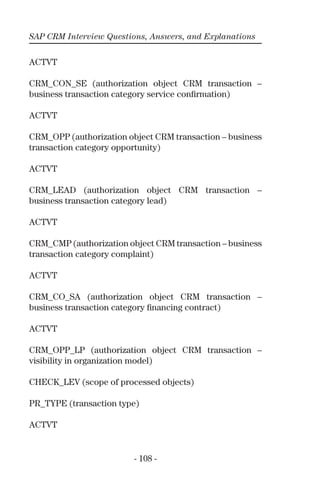 SAP CRM Interview Questions, Answers, and Explanations
- 108 -
ACTVT
CRM_CON_SE (authorization object CRM transaction –
business transaction category service conﬁrmation)
ACTVT
CRM_OPP (authorization object CRM transaction – business
transaction category opportunity)
ACTVT
CRM_LEAD (authorization object CRM transaction –
business transaction category lead)
ACTVT
CRM_CMP (authorization object CRM transaction – business
transaction category complaint)
ACTVT
CRM_CO_SA (authorization object CRM transaction –
business transaction category ﬁnancing contract)
ACTVT
CRM_OPP_LP (authorization object CRM transaction –
visibility in organization model)
CHECK_LEV (scope of processed objects)
PR_TYPE (transaction type)
ACTVT
 