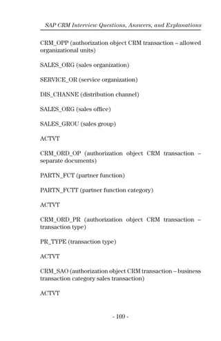 - 109 -
SAP CRM Interview Questions, Answers, and Explanations
CRM_OPP (authorization object CRM transaction – allowed
organizational units)
SALES_ORG (sales organization)
SERVICE_OR (service organization)
DIS_CHANNE (distribution channel)
SALES_ORG (sales ofﬁce)
SALES_GROU (sales group)
ACTVT
CRM_ORD_OP (authorization object CRM transaction –
separate documents)
PARTN_FCT (partner function)
PARTN_FCTT (partner function category)
ACTVT
CRM_ORD_PR (authorization object CRM transaction –
transaction type)
PR_TYPE (transaction type)
ACTVT
CRM_SAO (authorization object CRM transaction – business
transaction category sales transaction)
ACTVT
 