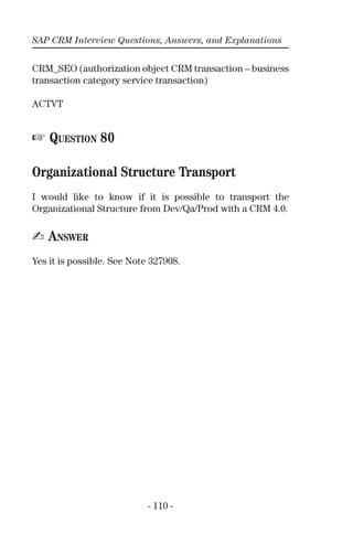 SAP CRM Interview Questions, Answers, and Explanations
- 110 -
CRM_SEO (authorization object CRM transaction – business
transaction category service transaction)
ACTVT
☞ QUESTION 80
Organizational Structure Transport
I would like to know if it is possible to transport the
Organizational Structure from Dev/Qa/Prod with a CRM 4.0.
✍ ANSWER
Yes it is possible. See Note 327908.
 